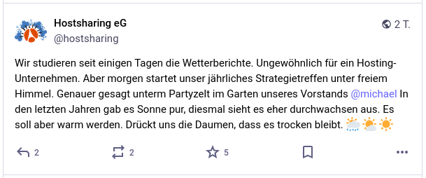 Wir studieren seit einigen Tagen die Wetterberichte. Ungewöhnlich für ein Hosting-Unternehmen. Aber morgen startet unser jährliches Strategietreffen unter freiem Himmel. Genauer gesagt unterm Partyzelt im Garten unseres Vorstands @michael In den letzten Jahren gab es Sonne pur, diesmal sieht es eher durchwachsen aus. Es soll aber warm werden. Drückt uns die Daumen, dass es trocken bleibt.